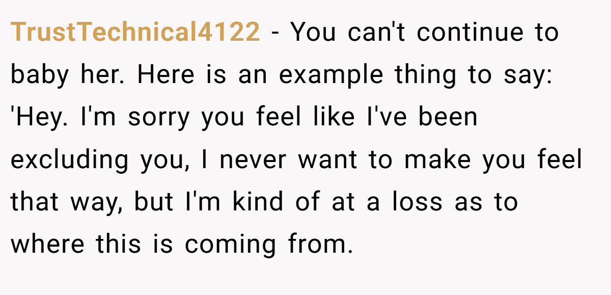 TrustTechnical4122 − You can't continue to baby her. Here is an example thing to say: 'Hey. I'm sorry you feel like I've been excluding you, I never want to make you feel that way, but I'm kind of at a loss as to where this is coming from.
