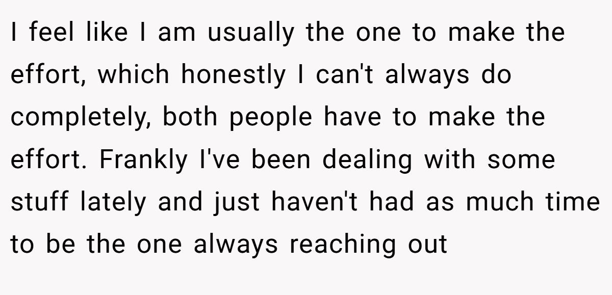 I feel like I am usually the one to make the effort, which honestly I can't always do completely, both people have to make the effort. Frankly I've been dealing with some stuff lately and just haven't had as much time to be the one always reaching out
