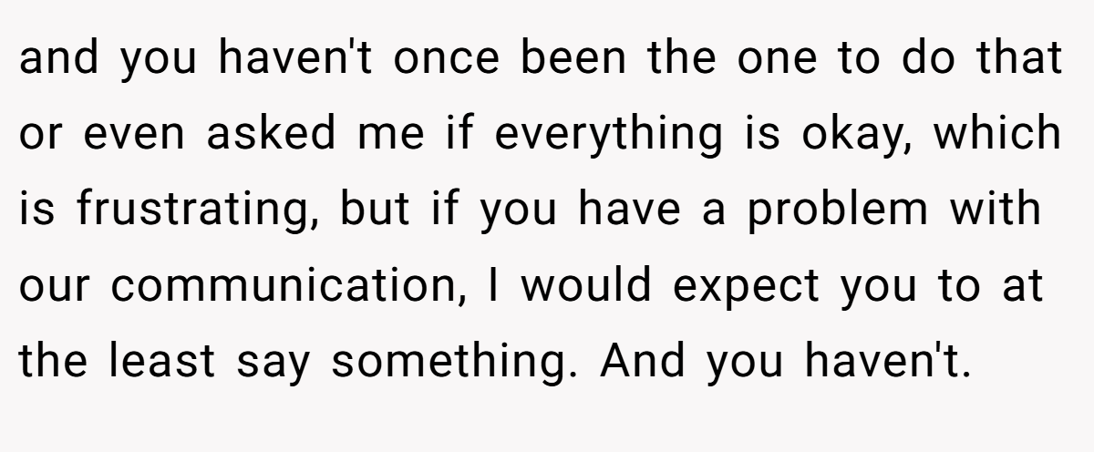 and you haven't once been the one to do that or even asked me if everything is okay, which is frustrating, but if you have a problem with our communication, I would expect you to at the least say something. And you haven't.