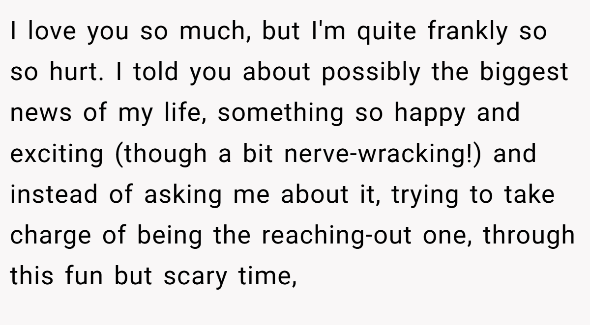 I love you so much, but I'm quite frankly so so hurt. I told you about possibly the biggest news of my life, something so happy and exciting (though a bit nerve-wracking!) and instead of asking me about it, trying to take charge of being the reaching-out one, through this fun but scary time,