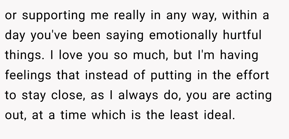 or supporting me really in any way, within a day you've been saying emotionally hurtful things. I love you so much, but I'm having feelings that instead of putting in the effort to stay close, as I always do, you are acting out, at a time which is the least ideal.