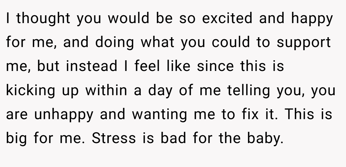 I thought you would be so excited and happy for me, and doing what you could to support me, but instead I feel like since this is kicking up within a day of me telling you, you are unhappy and wanting me to fix it. This is big for me. Stress is bad for the baby.
