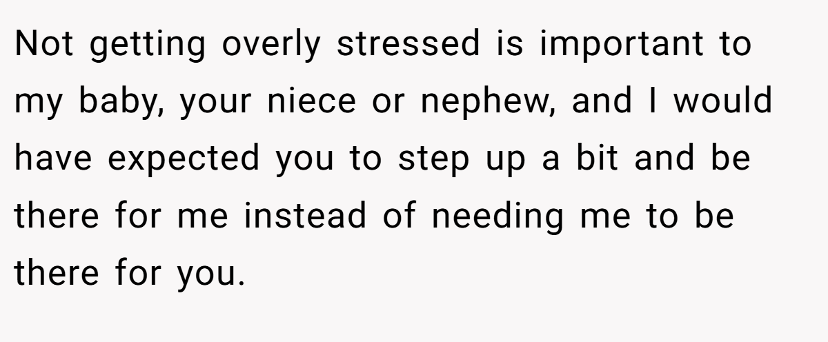 Not getting overly stressed is important to my baby, your niece or nephew, and I would have expected you to step up a bit and be there for me instead of needing me to be there for you.