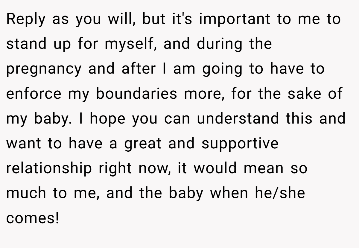 Reply as you will, but it's important to me to stand up for myself, and during the pregnancy and after I am going to have to enforce my boundaries more, for the sake of my baby. I hope you can understand this and want to have a great and supportive relationship right now, it would mean so much to me, and the baby when he/she comes!