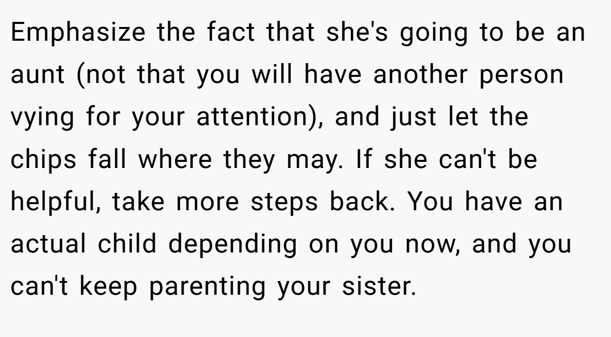 Emphasize the fact that she's going to be an aunt (not that you will have another person vying for your attention), and just let the chips fall where they may. If she can't be helpful, take more steps back. You have an actual child depending on you now, and you can't keep parenting your sister.