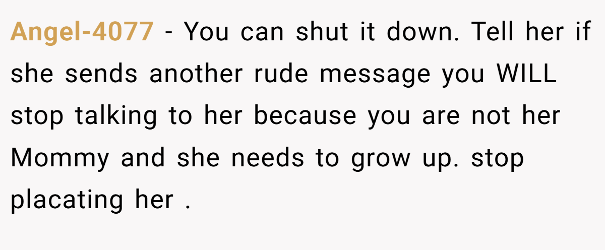 Angel-4077 − You can shut it down. Tell her if she sends another rude message you WILL stop talking to her because you are not her Mommy and she needs to grow up. stop placating her .