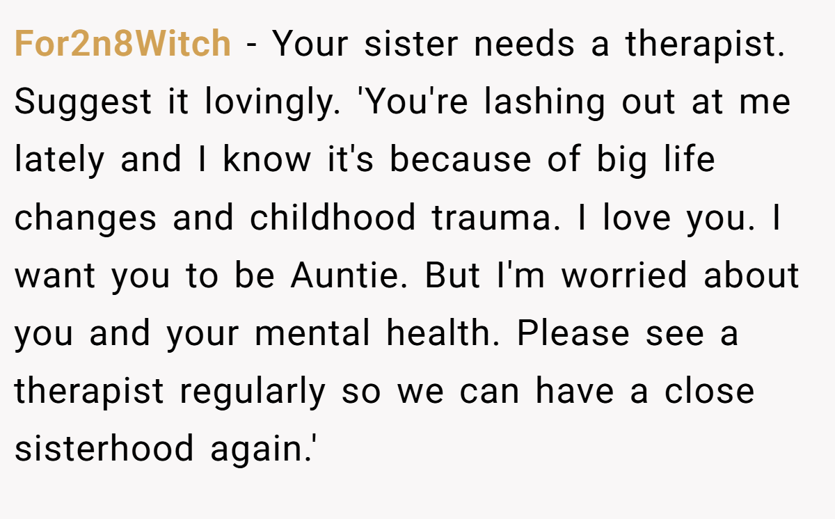 For2n8Witch − Your sister needs a therapist. Suggest it lovingly. 'You're lashing out at me lately and I know it's because of big life changes and childhood trauma. I love you. I want you to be Auntie. But I'm worried about you and your mental health. Please see a therapist regularly so we can have a close sisterhood again.'