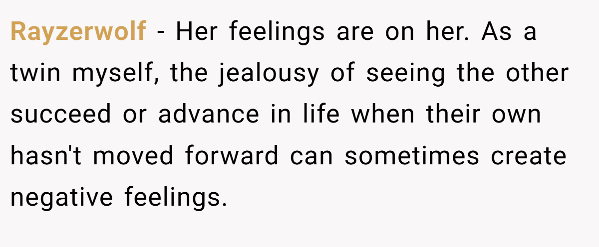 Rayzerwolf − Her feelings are on her. As a twin myself, the jealousy of seeing the other succeed or advance in life when their own hasn't moved forward can sometimes create negative feelings.
