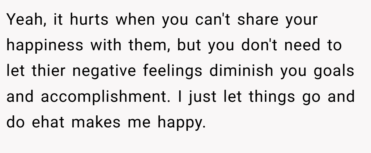 Yeah, it hurts when you can't share your happiness with them, but you don't need to let thier negative feelings diminish you goals and accomplishment. I just let things go and do ehat makes me happy.