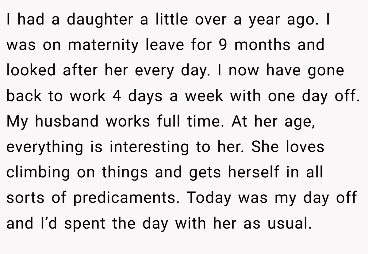 I had a daughter a little over a year ago. I was on maternity leave for 9 months and looked after her every day. I now have gone back to work 4 days a week with one day off. My husband works full time. At her age, everything is interesting to her. She loves climbing on things and gets herself in all sorts of predicaments. Today was my day off and I’d spent the day with her as usual.