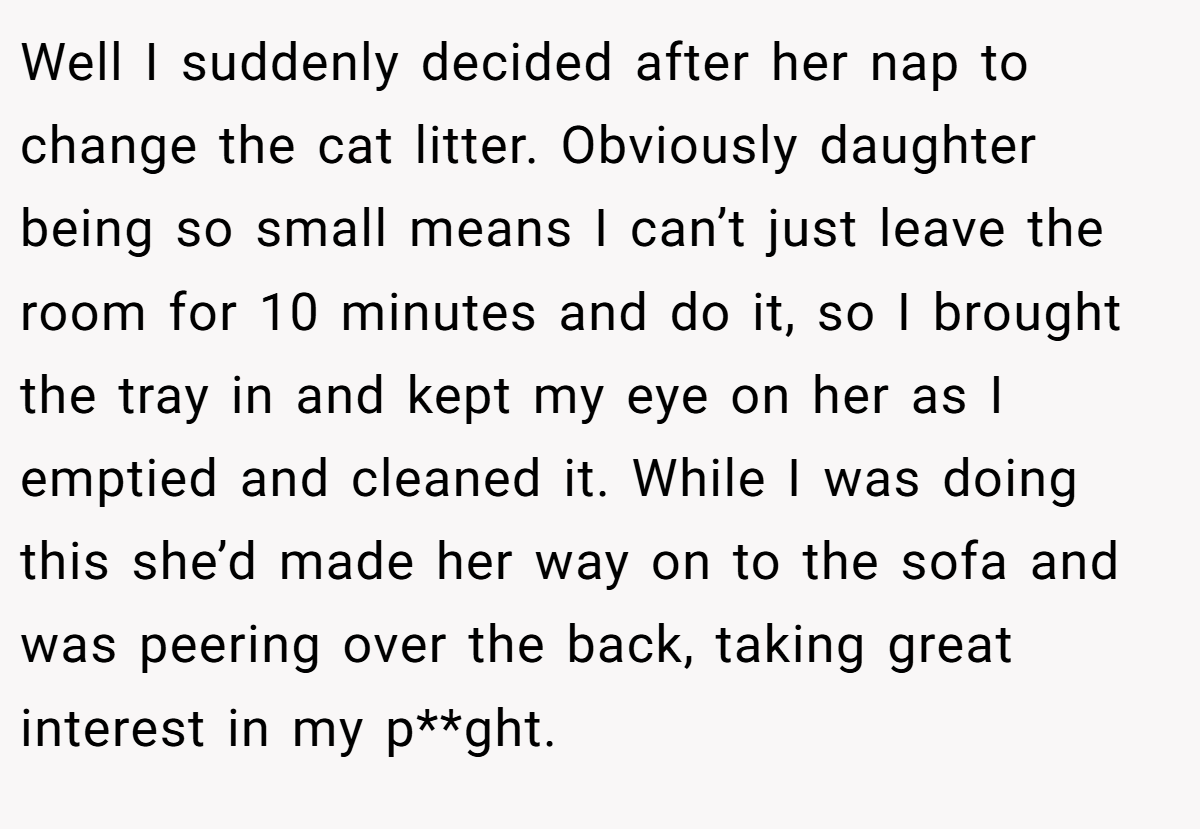 Well I suddenly decided after her nap to change the cat litter. Obviously daughter being so small means I can’t just leave the room for 10 minutes and do it, so I brought the tray in and kept my eye on her as I emptied and cleaned it. While I was doing this she’d made her way on to the sofa and was peering over the back, taking great interest in my p**ght.