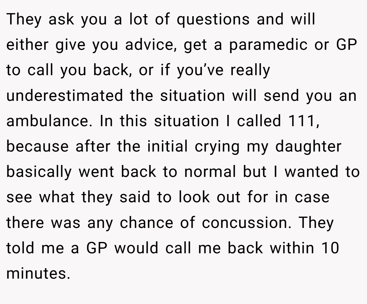 They ask you a lot of questions and will either give you advice, get a paramedic or GP to call you back, or if you’ve really underestimated the situation will send you an ambulance. In this situation I called 111, because after the initial crying my daughter basically went back to normal but I wanted to see what they said to look out for in case there was any chance of concussion. They told me a GP would call me back within 10 minutes.