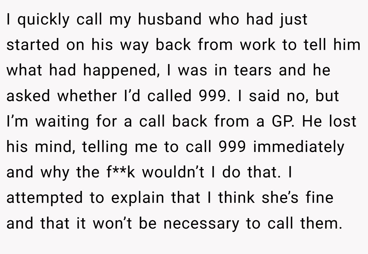I quickly call my husband who had just started on his way back from work to tell him what had happened, I was in tears and he asked whether I’d called 999. I said no, but I’m waiting for a call back from a GP. He lost his mind, telling me to call 999 immediately and why the f**k wouldn’t I do that. I attempted to explain that I think she’s fine and that it won’t be necessary to call them.