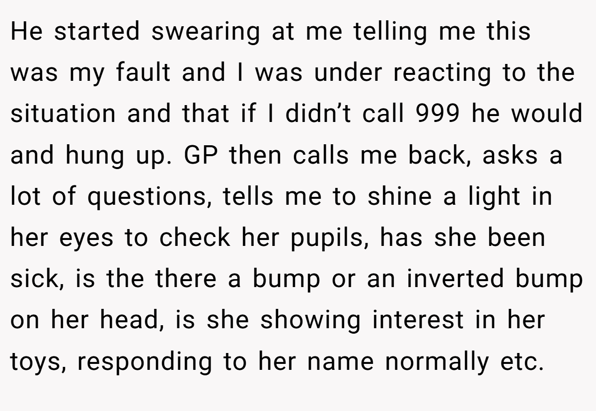 He started swearing at me telling me this was my fault and I was under reacting to the situation and that if I didn’t call 999 he would and hung up. GP then calls me back, asks a lot of questions, tells me to shine a light in her eyes to check her pupils, has she been sick, is the there a bump or an inverted bump on her head, is she showing interest in her toys, responding to her name normally etc.