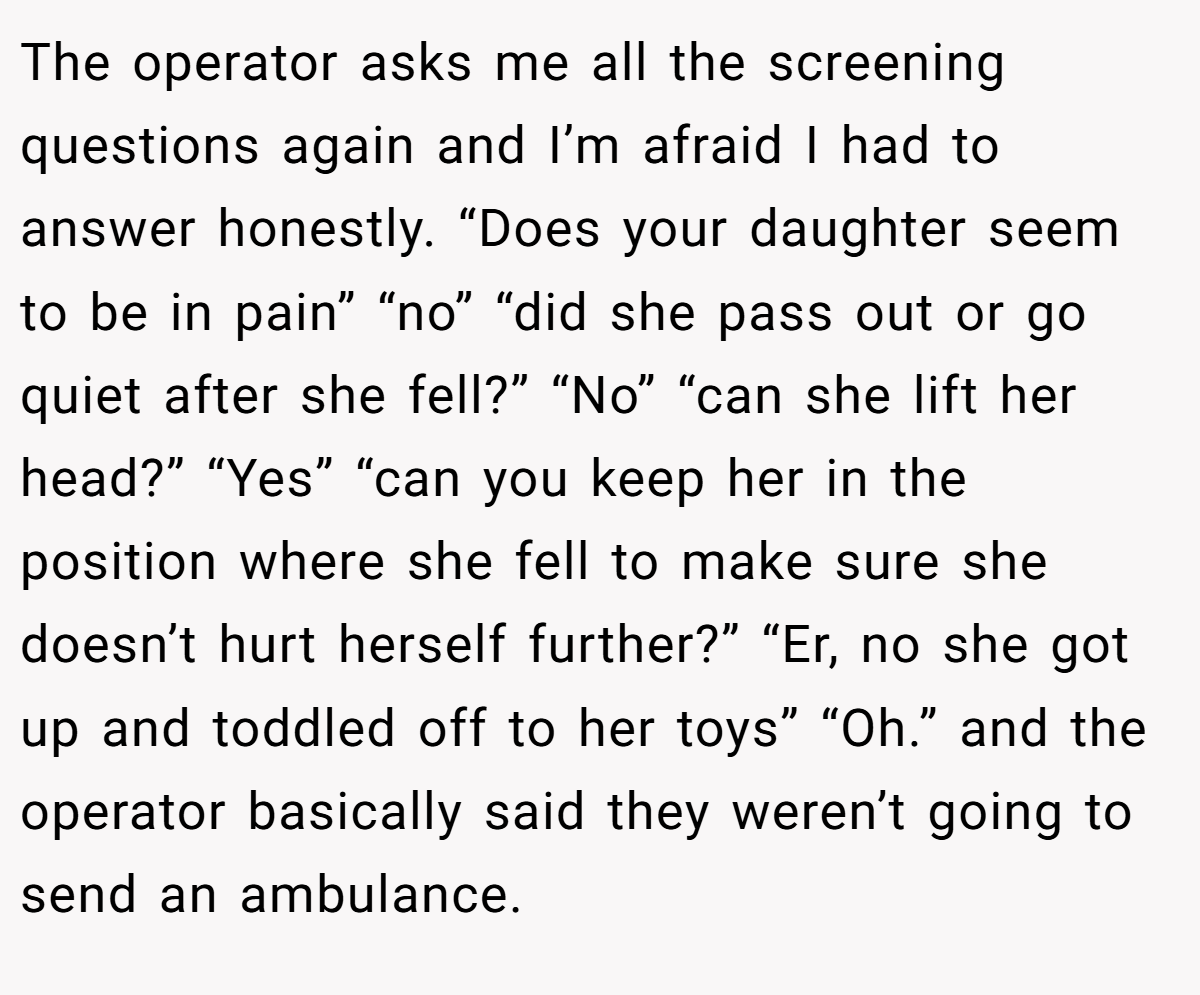The operator asks me all the screening questions again and I’m afraid I had to answer honestly. “Does your daughter seem to be in pain” “no” “did she pass out or go quiet after she fell?” “No” “can she lift her head?” “Yes” “can you keep her in the position where she fell to make sure she doesn’t hurt herself further?” “Er, no she got up and toddled off to her toys” “Oh.” and the operator basically said they weren’t going to send an ambulance.