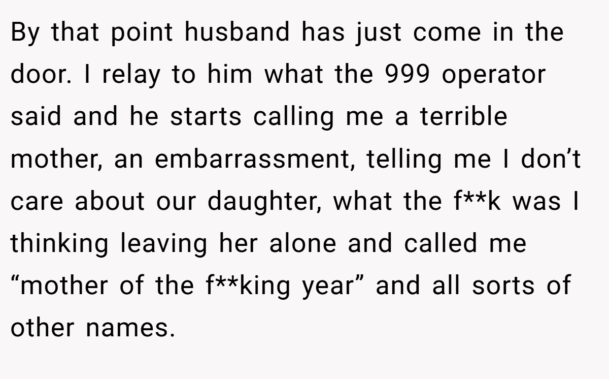 By that point husband has just come in the door. I relay to him what the 999 operator said and he starts calling me a terrible mother, an embarrassment, telling me I don’t care about our daughter, what the f**k was I thinking leaving her alone and called me “mother of the f**king year” and all sorts of other names.