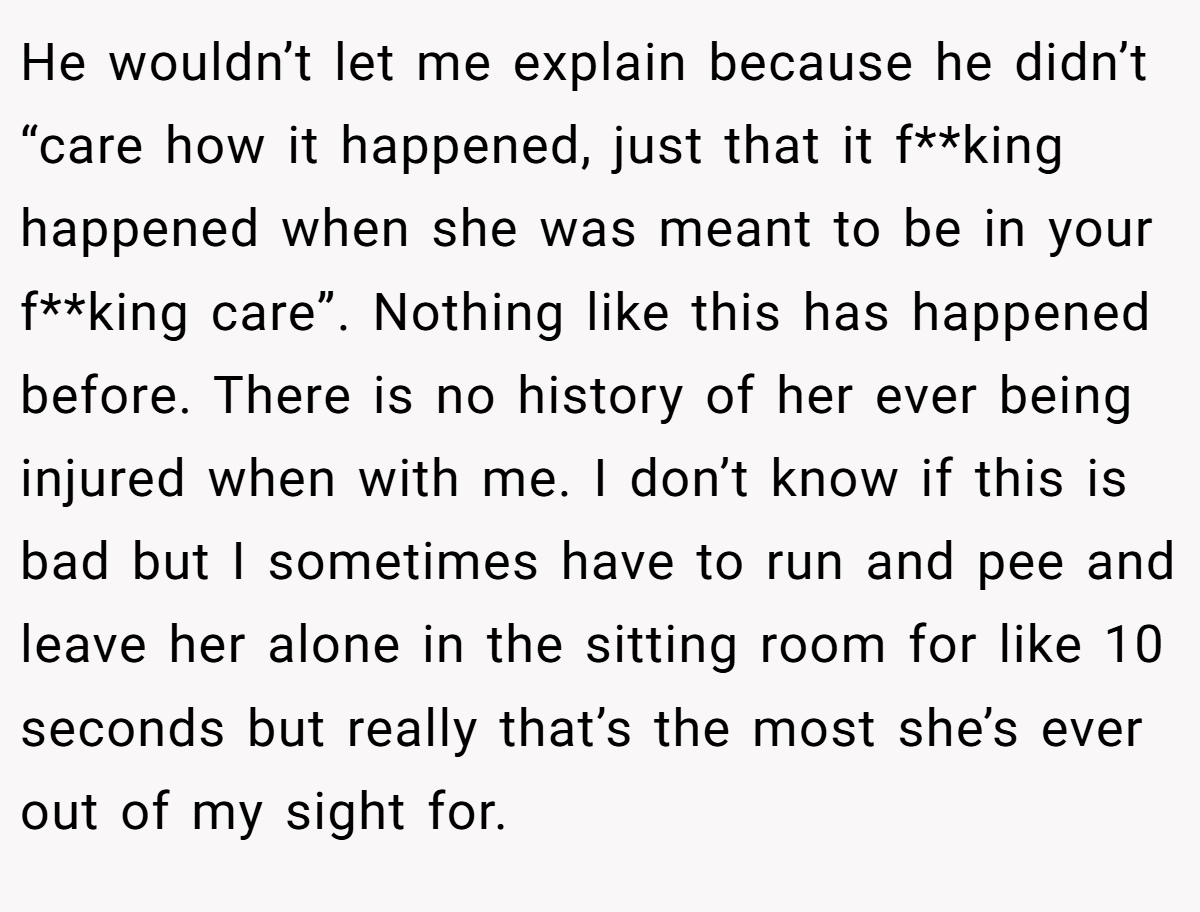 He wouldn’t let me explain because he didn’t “care how it happened, just that it f**king happened when she was meant to be in your f**king care”. Nothing like this has happened before. There is no history of her ever being injured when with me. I don’t know if this is bad but I sometimes have to run and pee and leave her alone in the sitting room for like 10 seconds but really that’s the most she’s ever out of my sight for.