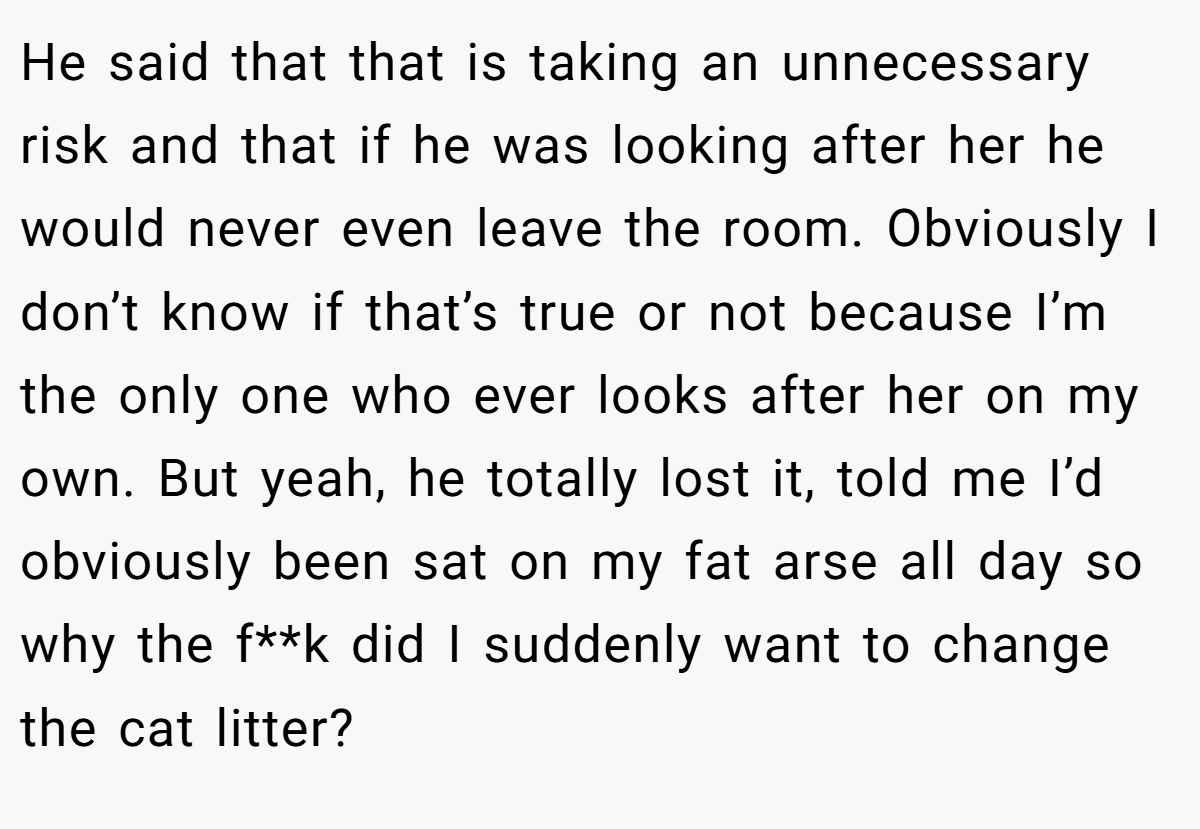 He said that that is taking an unnecessary risk and that if he was looking after her he would never even leave the room. Obviously I don’t know if that’s true or not because I’m the only one who ever looks after her on my own. But yeah, he totally lost it, told me I’d obviously been sat on my fat arse all day so why the f**k did I suddenly want to change the cat litter?