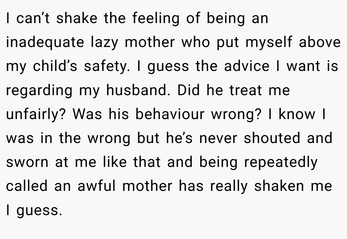 I can’t shake the feeling of being an inadequate lazy mother who put myself above my child’s safety. I guess the advice I want is regarding my husband. Did he treat me unfairly? Was his behaviour wrong? I know I was in the wrong but he’s never shouted and sworn at me like that and being repeatedly called an awful mother has really shaken me I guess.