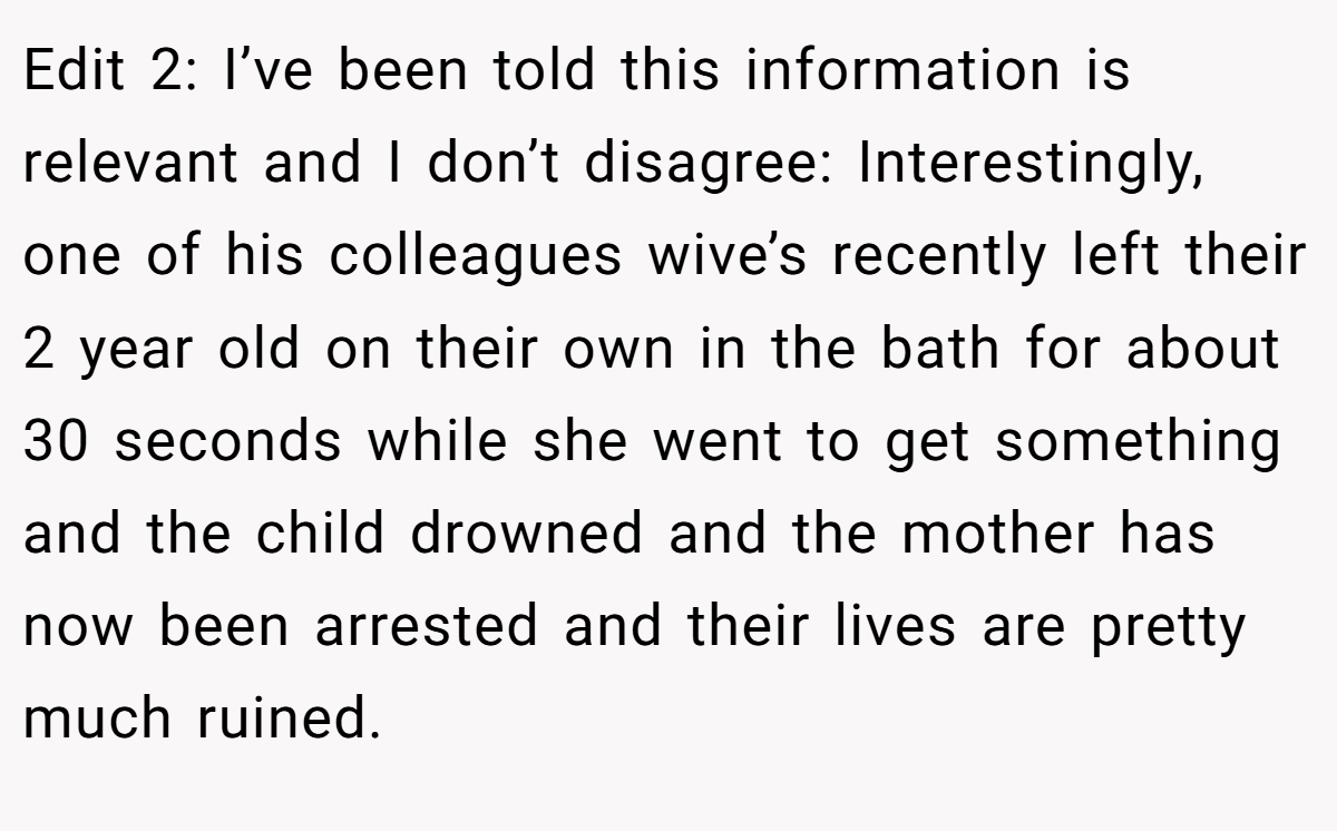 Edit 2: I’ve been told this information is relevant and I don’t disagree: Interestingly, one of his colleagues wive’s recently left their 2 year old on their own in the bath for about 30 seconds while she went to get something and the child drowned and the mother has now been arrested and their lives are pretty much ruined.