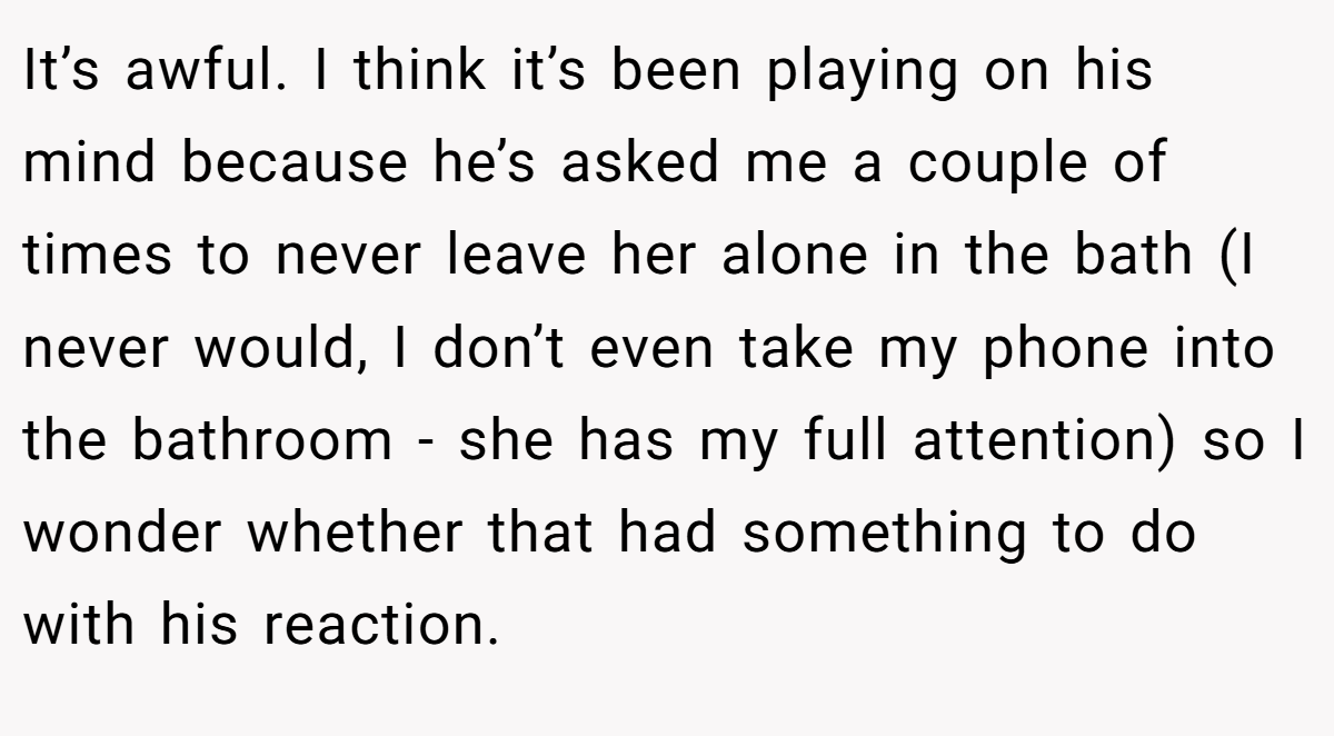 It’s awful. I think it’s been playing on his mind because he’s asked me a couple of times to never leave her alone in the bath (I never would, I don’t even take my phone into the bathroom - she has my full attention) so I wonder whether that had something to do with his reaction.