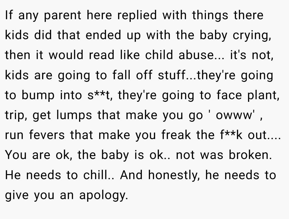 If any parent here replied with things there kids did that ended up with the baby crying, then it would read like child abuse... it's not, kids are going to fall off stuff...they're going to bump into s**t, they're going to face plant, trip, get lumps that make you go ' owww' , run fevers that make you freak the f**k out.... You are ok, the baby is ok.. not was broken. He needs to chill.. And honestly, he needs to give you an apology.