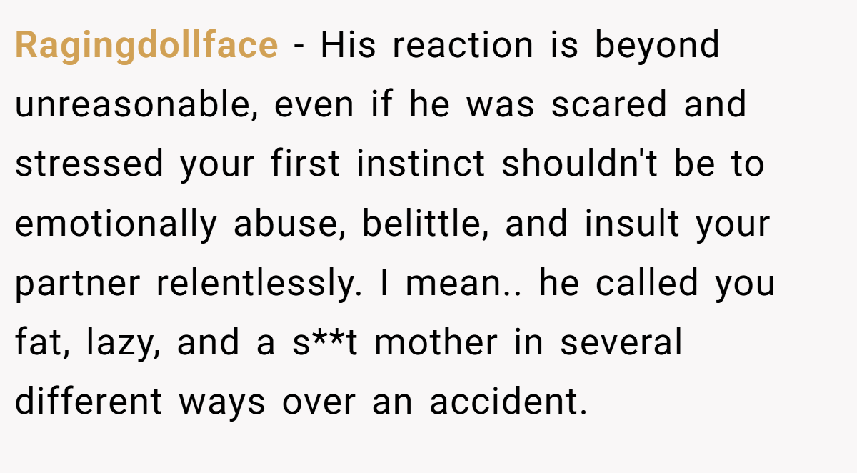 Ragingdollface − His reaction is beyond unreasonable, even if he was scared and stressed your first instinct shouldn't be to emotionally abuse, belittle, and insult your partner relentlessly. I mean.. he called you fat, lazy, and a s**t mother in several different ways over an accident.