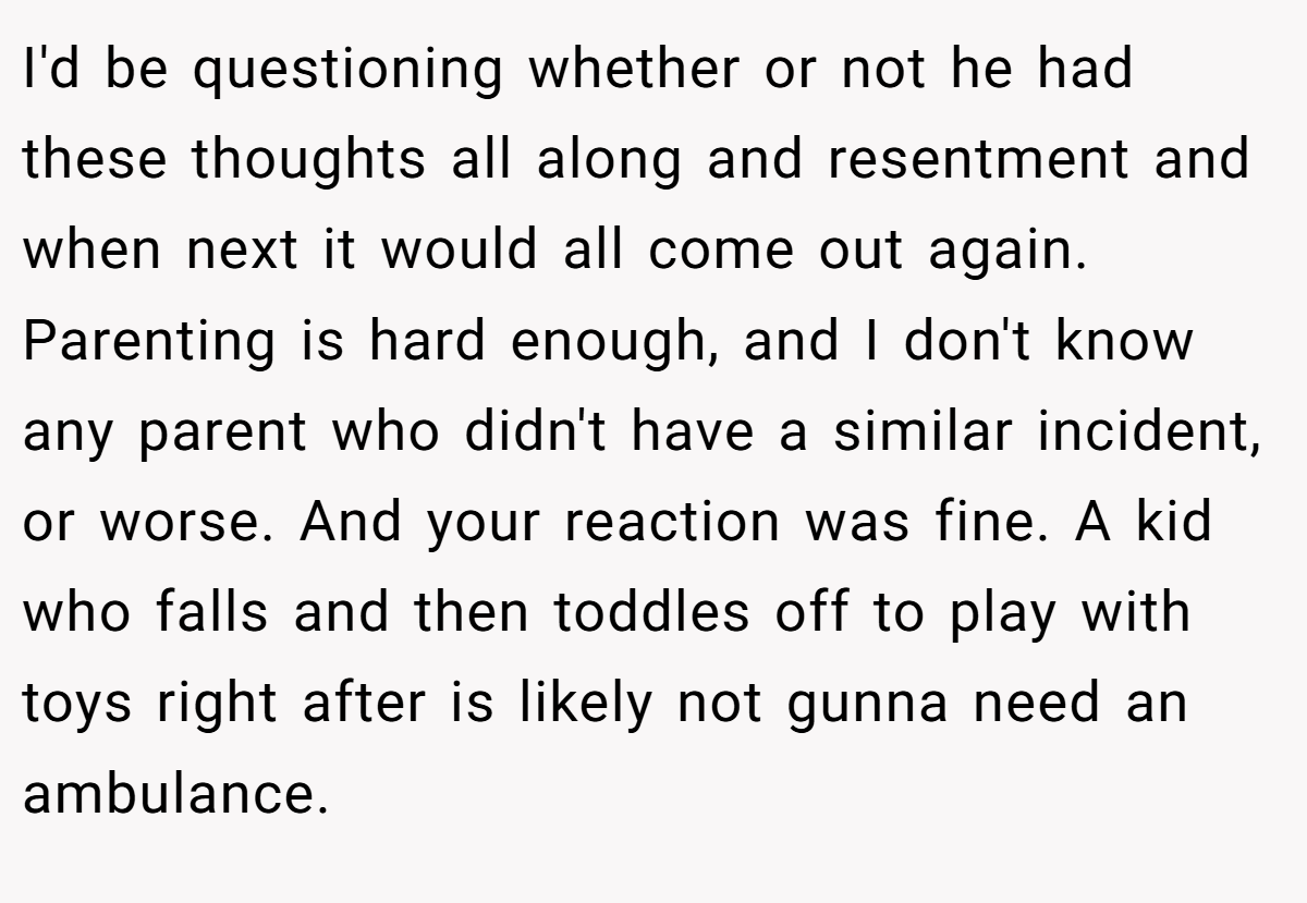 I'd be questioning whether or not he had these thoughts all along and resentment and when next it would all come out again. Parenting is hard enough, and I don't know any parent who didn't have a similar incident, or worse. And your reaction was fine. A kid who falls and then toddles off to play with toys right after is likely not gunna need an ambulance.