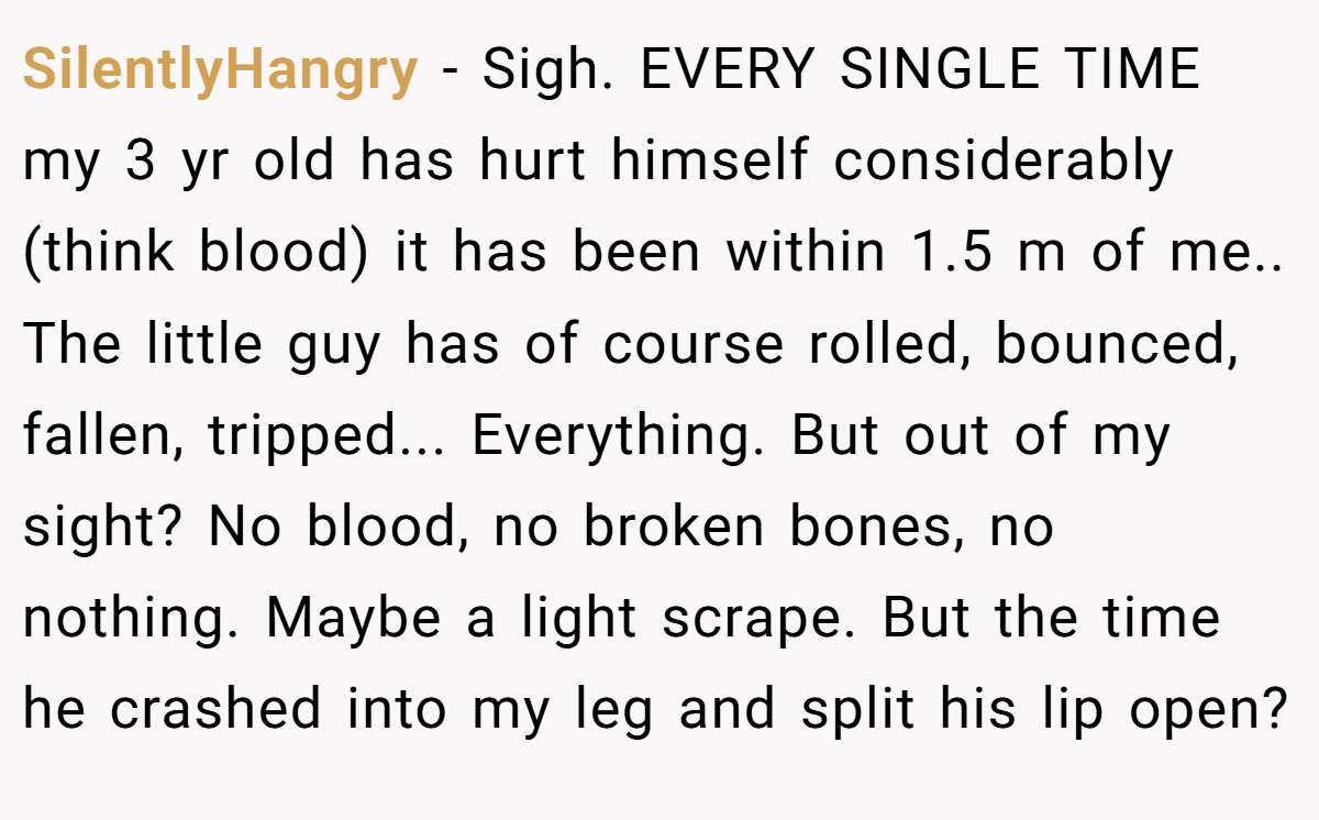 SilentlyHangry − Sigh. EVERY SINGLE TIME my 3 yr old has hurt himself considerably (think blood) it has been within 1.5 m of me.. The little guy has of course rolled, bounced, fallen, tripped... Everything. But out of my sight? No blood, no broken bones, no nothing. Maybe a light scrape. But the time he crashed into my leg and split his lip open?