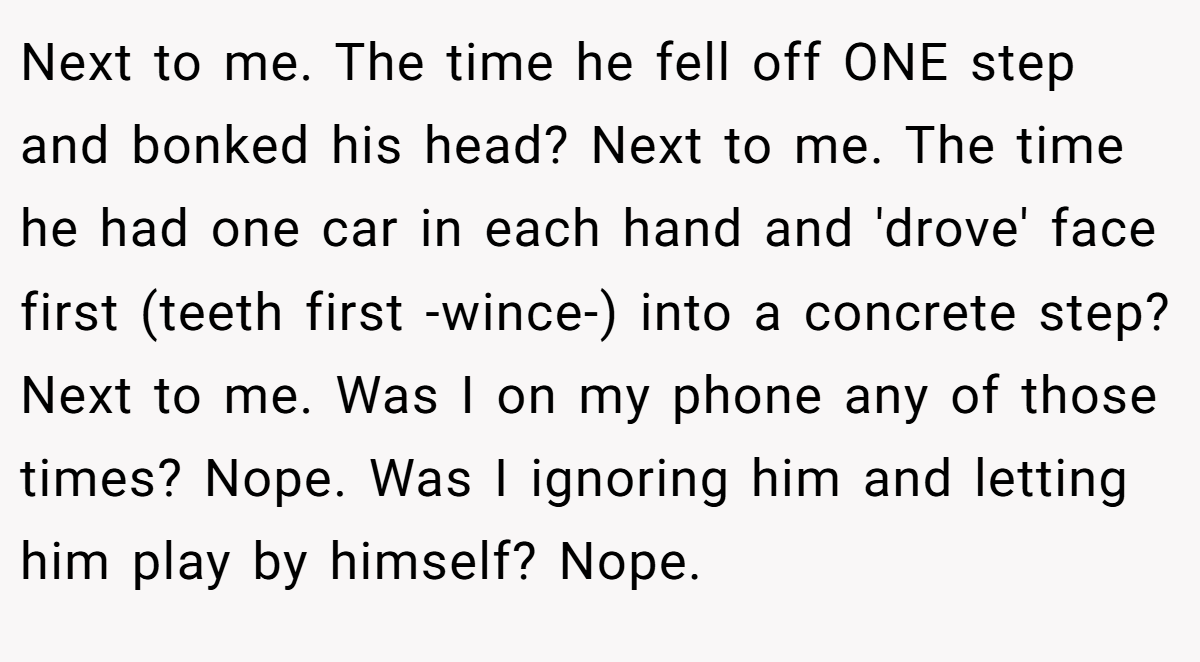 Next to me. The time he fell off ONE step and bonked his head? Next to me. The time he had one car in each hand and 'drove' face first (teeth first -wince-) into a concrete step? Next to me. Was I on my phone any of those times? Nope. Was I ignoring him and letting him play by himself? Nope.