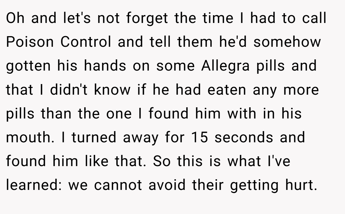 Oh and let's not forget the time I had to call Poison Control and tell them he'd somehow gotten his hands on some Allegra pills and that I didn't know if he had eaten any more pills than the one I found him with in his mouth. I turned away for 15 seconds and found him like that. So this is what I've learned: we cannot avoid their getting hurt.