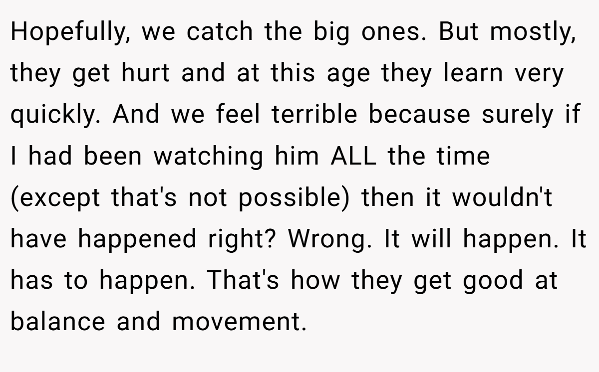 Hopefully, we catch the big ones. But mostly, they get hurt and at this age they learn very quickly. And we feel terrible because surely if I had been watching him ALL the time (except that's not possible) then it wouldn't have happened right? Wrong. It will happen. It has to happen. That's how they get good at balance and movement.