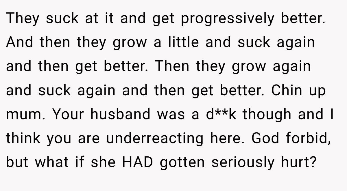 They suck at it and get progressively better. And then they grow a little and suck again and then get better. Then they grow again and suck again and then get better. Chin up mum. Your husband was a d**k though and I think you are underreacting here. God forbid, but what if she HAD gotten seriously hurt?