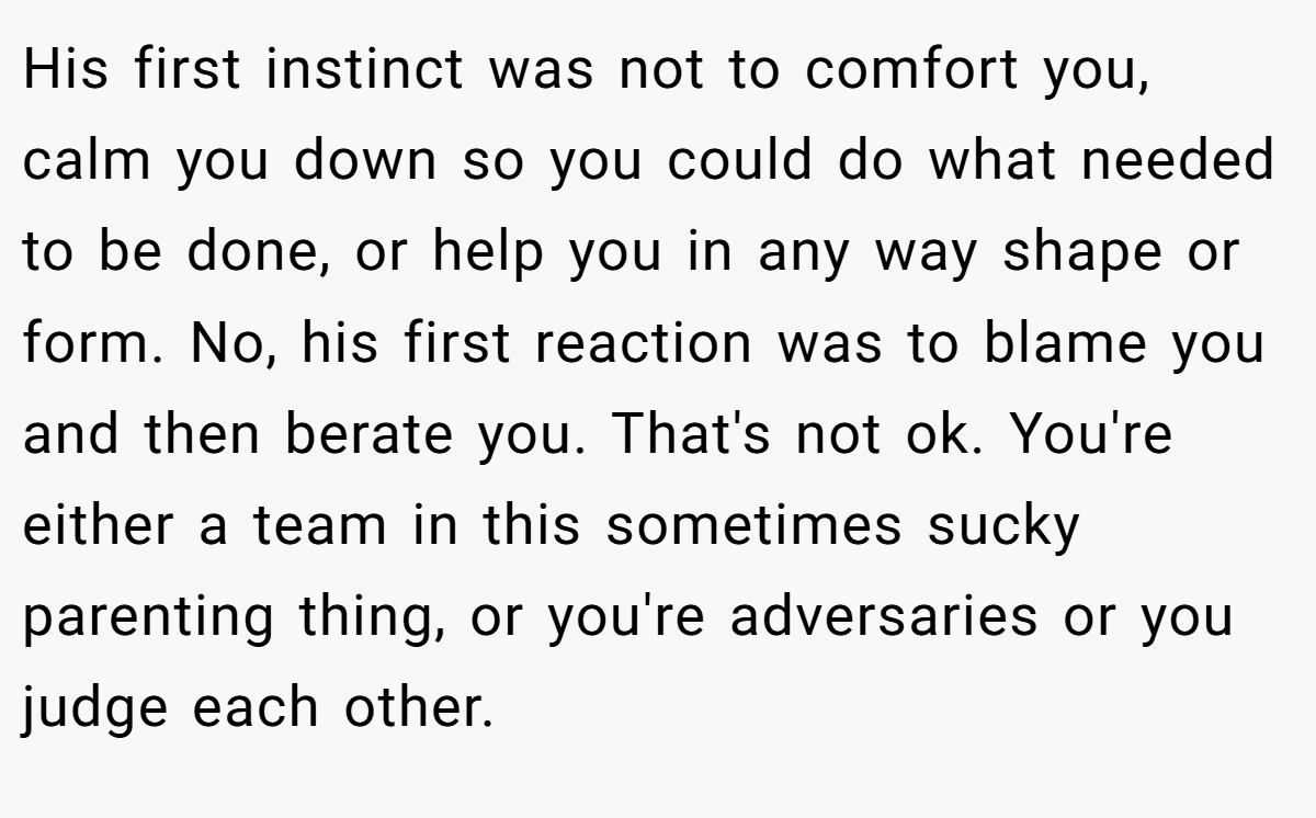 His first instinct was not to comfort you, calm you down so you could do what needed to be done, or help you in any way shape or form. No, his first reaction was to blame you and then berate you. That's not ok. You're either a team in this sometimes sucky parenting thing, or you're adversaries or you judge each other.