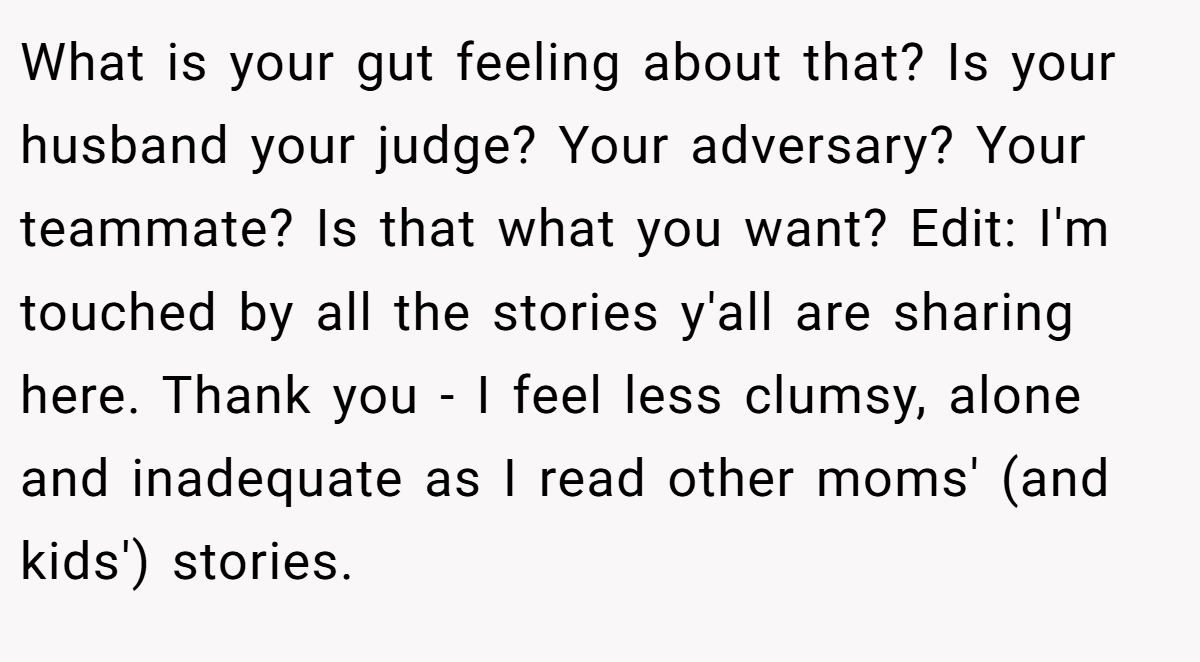 What is your gut feeling about that? Is your husband your judge? Your adversary? Your teammate? Is that what you want? Edit: I'm touched by all the stories y'all are sharing here. Thank you - I feel less clumsy, alone and inadequate as I read other moms' (and kids') stories.
