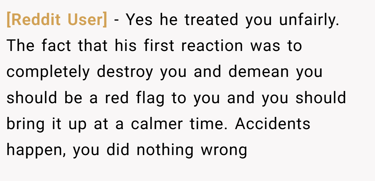 [Reddit User] − Yes he treated you unfairly. The fact that his first reaction was to completely destroy you and demean you should be a red flag to you and you should bring it up at a calmer time. Accidents happen, you did nothing wrong