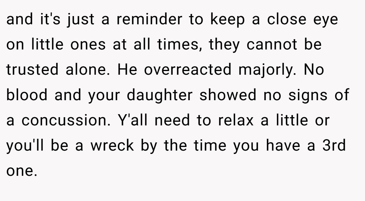 and it's just a reminder to keep a close eye on little ones at all times, they cannot be trusted alone. He overreacted majorly. No blood and your daughter showed no signs of a concussion. Y'all need to relax a little or you'll be a wreck by the time you have a 3rd one.