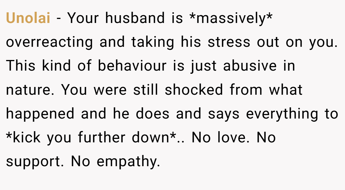 Unolai − Your husband is *massively* overreacting and taking his stress out on you. This kind of behaviour is just abusive in nature. You were still shocked from what happened and he does and says everything to *kick you further down*.. No love. No support. No empathy.