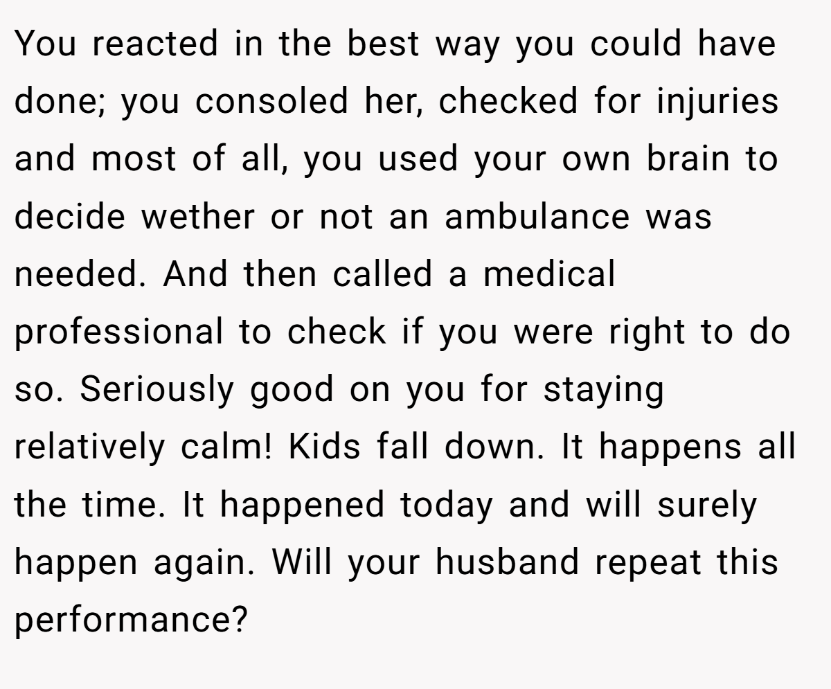 You reacted in the best way you could have done; you consoled her, checked for injuries and most of all, you used your own brain to decide wether or not an ambulance was needed. And then called a medical professional to check if you were right to do so. Seriously good on you for staying relatively calm! Kids fall down. It happens all the time. It happened today and will surely happen again. Will your husband repeat this performance?