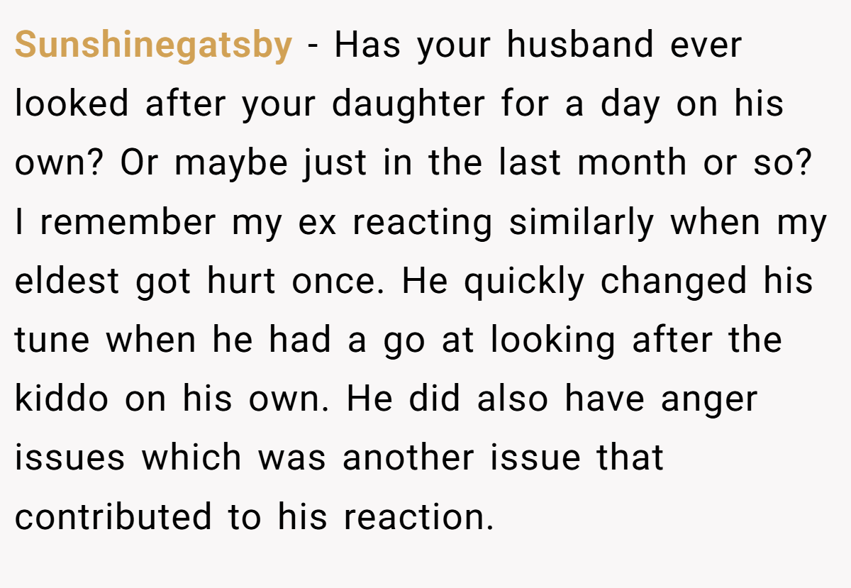 Sunshinegatsby − Has your husband ever looked after your daughter for a day on his own? Or maybe just in the last month or so? I remember my ex reacting similarly when my eldest got hurt once. He quickly changed his tune when he had a go at looking after the kiddo on his own. He did also have anger issues which was another issue that contributed to his reaction.