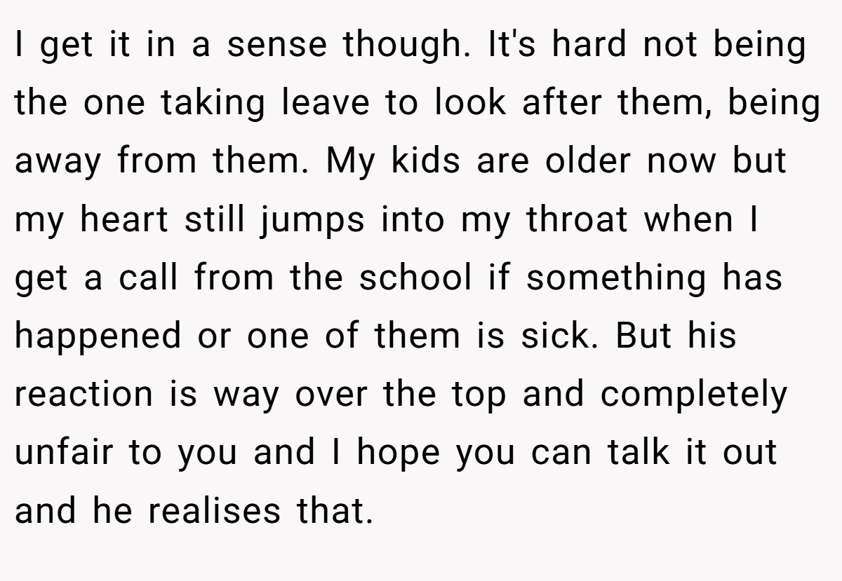 I get it in a sense though. It's hard not being the one taking leave to look after them, being away from them. My kids are older now but my heart still jumps into my throat when I get a call from the school if something has happened or one of them is sick. But his reaction is way over the top and completely unfair to you and I hope you can talk it out and he realises that.