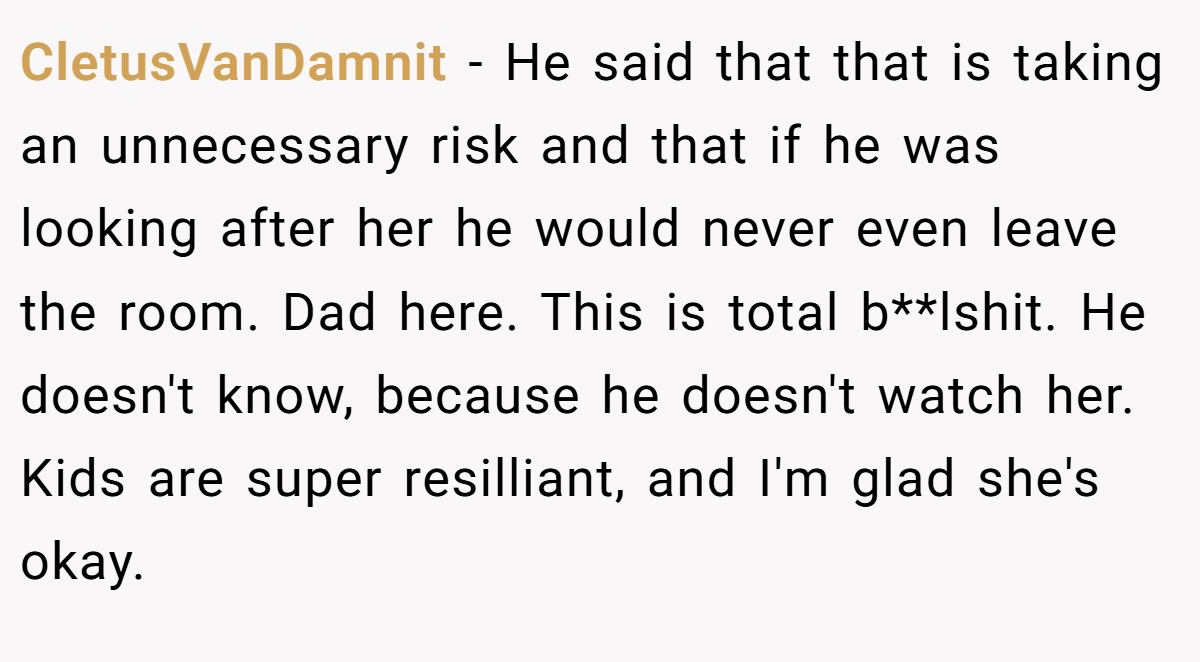 CletusVanDamnit − He said that that is taking an unnecessary risk and that if he was looking after her he would never even leave the room. Dad here. This is total b**lshit. He doesn't know, because he doesn't watch her. Kids are super resilliant, and I'm glad she's okay.