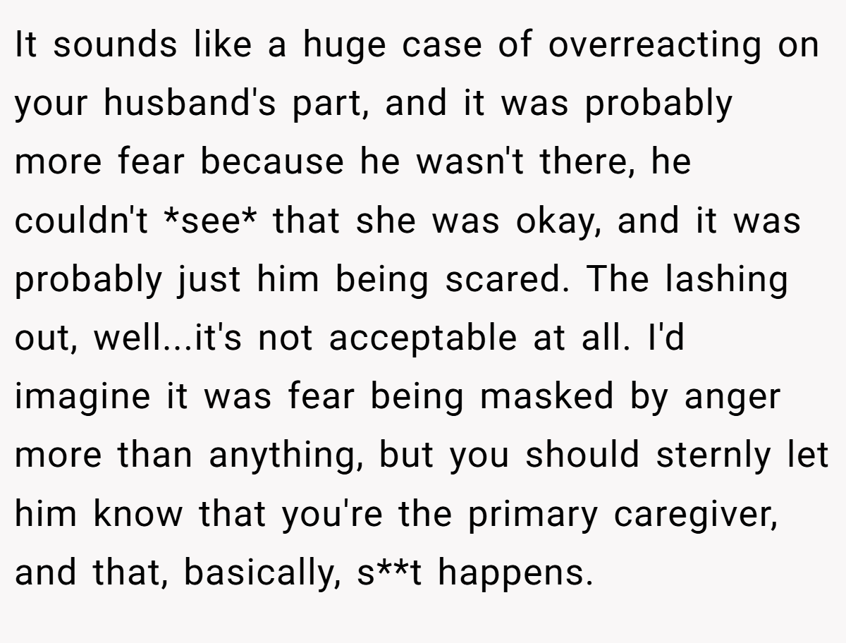 It sounds like a huge case of overreacting on your husband's part, and it was probably more fear because he wasn't there, he couldn't *see* that she was okay, and it was probably just him being scared. The lashing out, well...it's not acceptable at all. I'd imagine it was fear being masked by anger more than anything, but you should sternly let him know that you're the primary caregiver, and that, basically, s**t happens.