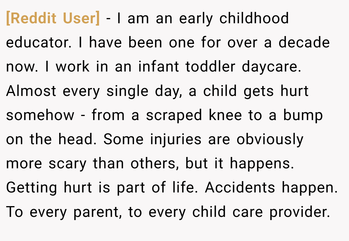 [Reddit User] − I am an early childhood educator. I have been one for over a decade now. I work in an infant toddler daycare. Almost every single day, a child gets hurt somehow - from a scraped knee to a bump on the head. Some injuries are obviously more scary than others, but it happens. Getting hurt is part of life. Accidents happen. To every parent, to every child care provider.