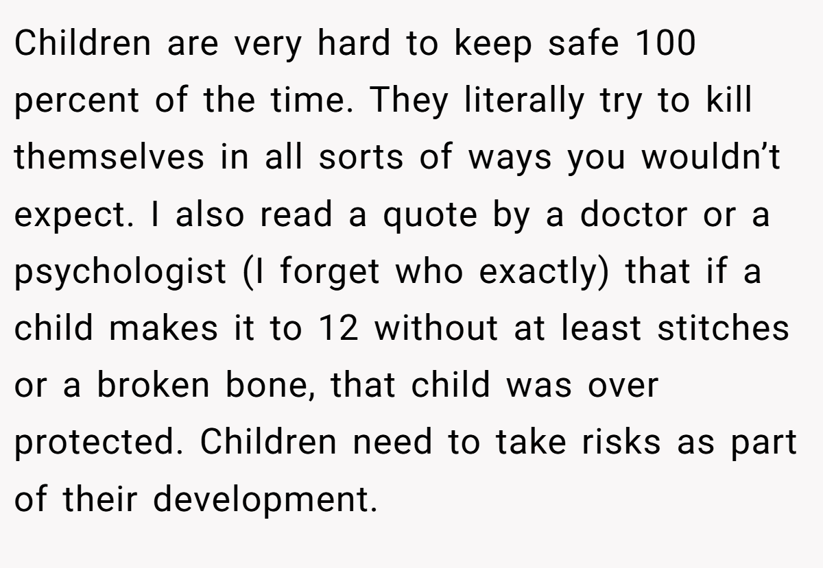 Children are very hard to keep safe 100 percent of the time. They literally try to kill themselves in all sorts of ways you wouldn’t expect. I also read a quote by a doctor or a psychologist (I forget who exactly) that if a child makes it to 12 without at least stitches or a broken bone, that child was over protected. Children need to take risks as part of their development.