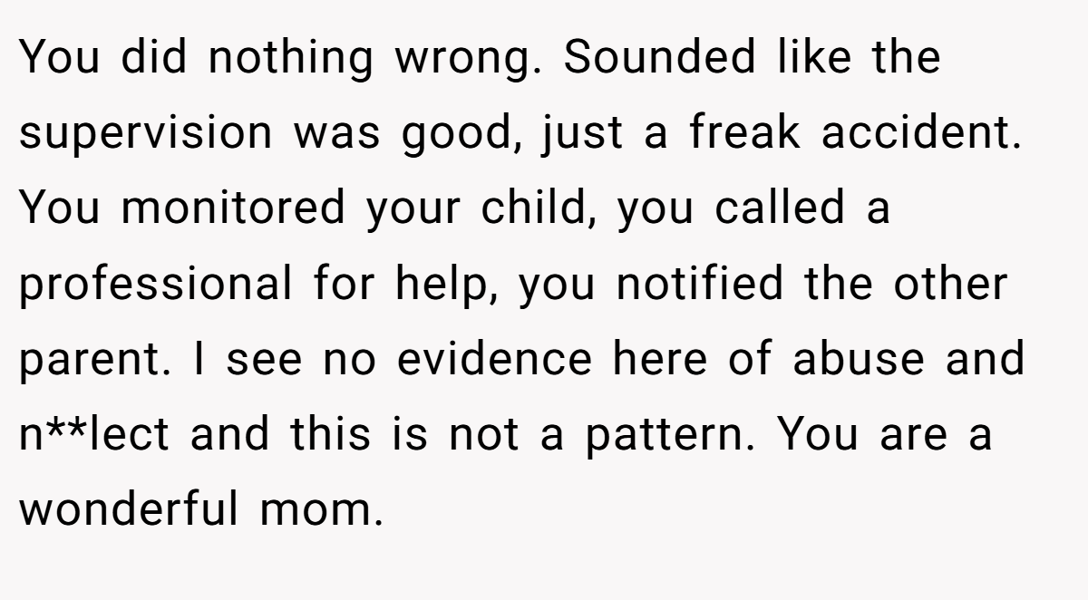 You did nothing wrong. Sounded like the supervision was good, just a freak accident. You monitored your child, you called a professional for help, you notified the other parent. I see no evidence here of abuse and n**lect and this is not a pattern. You are a wonderful mom.