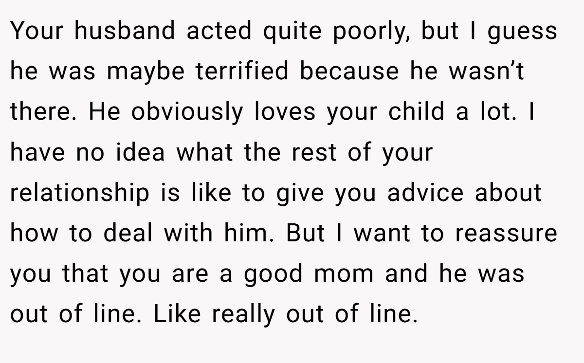 Your husband acted quite poorly, but I guess he was maybe terrified because he wasn’t there. He obviously loves your child a lot. I have no idea what the rest of your relationship is like to give you advice about how to deal with him. But I want to reassure you that you are a good mom and he was out of line. Like really out of line.
