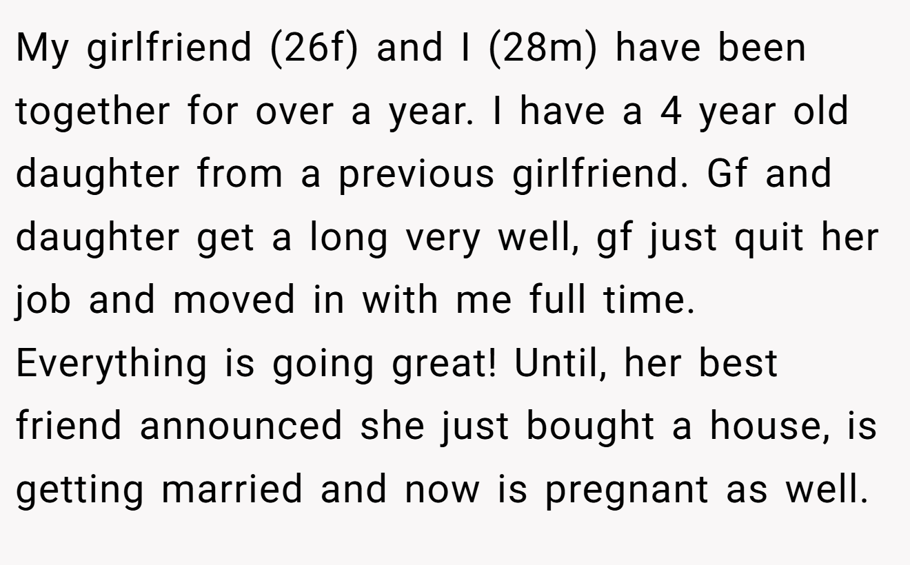My girlfriend (26f) and I (28m) have been together for over a year. I have a 4 year old daughter from a previous girlfriend. Gf and daughter get a long very well, gf just quit her job and moved in with me full time. Everything is going great! Until, her best friend announced she just bought a house, is getting married and now is pregnant as well.