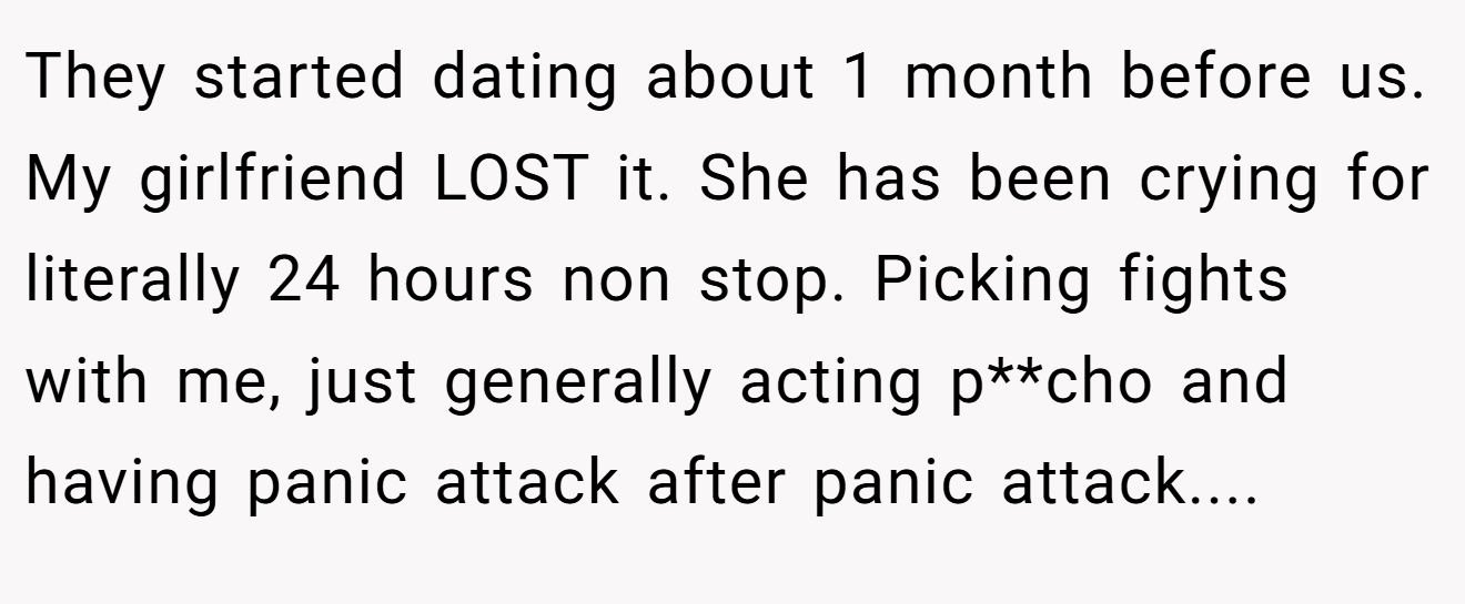 They started dating about 1 month before us. My girlfriend LOST it. She has been crying for literally 24 hours non stop. Picking fights with me, just generally acting p**cho and having panic attack after panic attack....