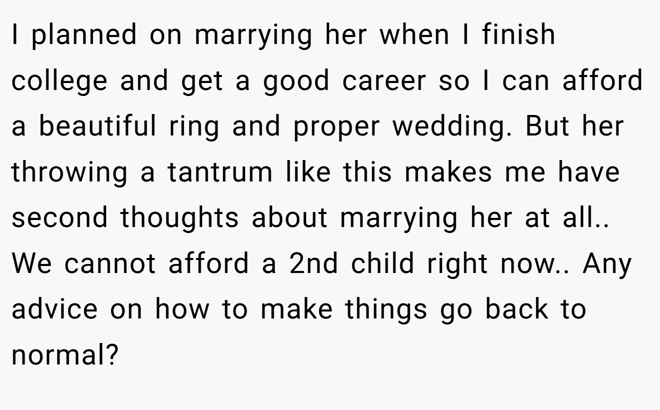 I planned on marrying her when I finish college and get a good career so I can afford a beautiful ring and proper wedding. But her throwing a tantrum like this makes me have second thoughts about marrying her at all.. We cannot afford a 2nd child right now.. Any advice on how to make things go back to normal?